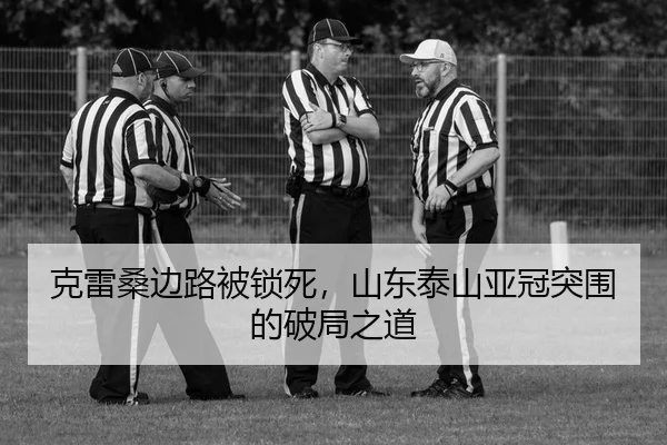 克雷桑边路被锁死，山东泰山亚冠突围的破局之道